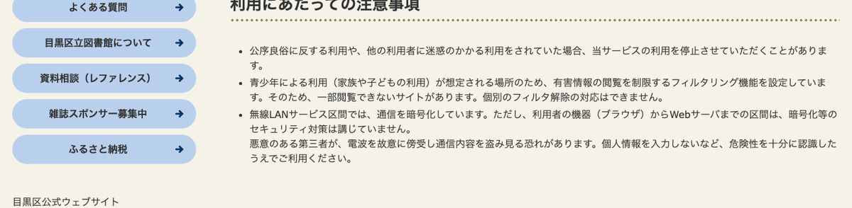 目黒区立図書館の無線LANサービス利用にあたっての注意事項。フィルタリングで一部閲覧できないサイトがあること、利用者の機器からWebサーバまでは暗号化等のセキュリティ対策を講じていないことが書かれている