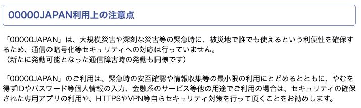 無線LANビジネス推進連絡会（Wi-Biz）「00000JAPAN利用者の皆様へ」。00000JAPANは緊急時に誰でも使える利便性を確保するため、通信の暗号化等セキュリティへの対応は行っていないと記載。緊急時の安否確認や情報収集等の最小限の利用にとどめ、IDやパスワード等の入力や金融系サービスで使う場合は専用アプリやHTTPS・VPN等の対策をすすめている
