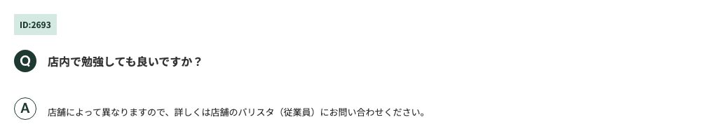スターバックス コーヒー ジャパン公式FAQ(ID:2693)。「店内で勉強しても良いですか?」への回答は「店舗によって異なりますので、詳しくは店舗のバリスタ(従業員)にお問い合わせください」