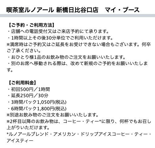 喫茶室ルノアール新橋日比谷口店マイ・ブースの公式ページ。予約は店舗への電話か来店、1時間以上その後30分単位で利用。料金は初回500円/1時間、延長250円/30分、3時間パック1,050円、6時間パック1,800円で、別途飲み物の注文が必要