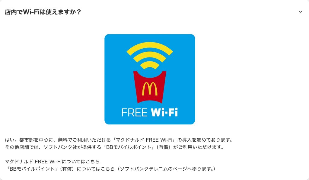 マクドナルド公式のよくあるご質問。都市部を中心に無料のマクドナルドFREE Wi-Fiを導入中で、その他店舗はソフトバンクのBBモバイルポイント（有償）と回答している